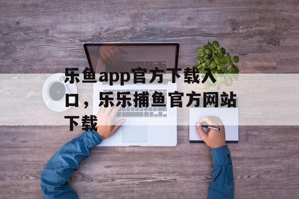 乐鱼app官方下载入口，乐乐捕鱼官方网站下载